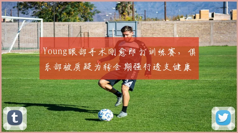 Young眼部手术刚愈即打训练赛，俱乐部被质疑为转会期强行透支健康