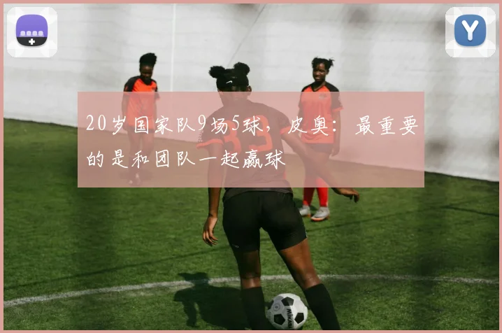 20岁国家队9场5球，皮奥：最重要的是和团队一起赢球