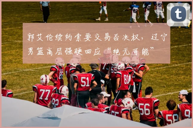郭艾伦续约索要交易否决权，辽宁男篮高层强硬回应“绝无可能”